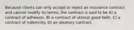 Because clients can only accept or reject an insurance contract and cannot modify its terms, the contract is said to be A) a contract of adhesion. B) a contract of utmost good faith. C) a contract of indemnity. D) an aleatory contract.