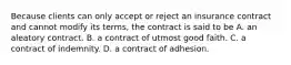 Because clients can only accept or reject an insurance contract and cannot modify its terms, the contract is said to be A. an aleatory contract. B. a contract of utmost good faith. C. a contract of indemnity. D. a contract of adhesion.