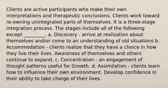 Clients are active participants who make their own interpretations and therapeutic conclusions. Clients work toward re-owning unintegrated parts of themselves. It is a three-stage integration process. The stages include all of the following except _________. a. Discovery - arrive at realization about themselves and/or come to an understanding of old situations b. Accommodation - clients realize that they have a choice in how they live their lives. Awareness of themselves and others continue to expand. c. Concentration - an engagement of thought patterns useful for Growth. d. Assimilation - clients learn how to influence their own environment. Develop confidence in their ability to take charge of their lives.