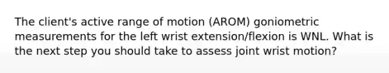 The client's active range of motion (AROM) goniometric measurements for the left wrist extension/flexion is WNL. What is the next step you should take to assess joint wrist motion?