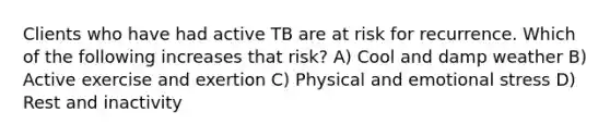 Clients who have had active TB are at risk for recurrence. Which of the following increases that risk? A) Cool and damp weather B) Active exercise and exertion C) Physical and emotional stress D) Rest and inactivity