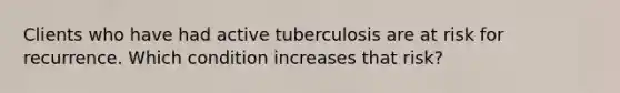 Clients who have had active tuberculosis are at risk for recurrence. Which condition increases that risk?