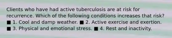 Clients who have had active tuberculosis are at risk for recurrence. Which of the following conditions increases that risk? ■ 1. Cool and damp weather. ■ 2. Active exercise and exertion. ■ 3. Physical and emotional stress. ■ 4. Rest and inactivity.