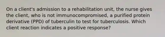 On a client's admission to a rehabilitation unit, the nurse gives the client, who is not immunocompromised, a purified protein derivative (PPD) of tuberculin to test for tuberculosis. Which client reaction indicates a positive response?