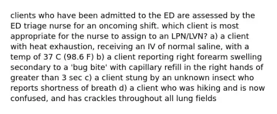 clients who have been admitted to the ED are assessed by the ED triage nurse for an oncoming shift. which client is most appropriate for the nurse to assign to an LPN/LVN? a) a client with heat exhaustion, receiving an IV of normal saline, with a temp of 37 C (98.6 F) b) a client reporting right forearm swelling secondary to a 'bug bite' with capillary refill in the right hands of greater than 3 sec c) a client stung by an unknown insect who reports shortness of breath d) a client who was hiking and is now confused, and has crackles throughout all lung fields