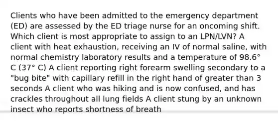 Clients who have been admitted to the emergency department (ED) are assessed by the ED triage nurse for an oncoming shift. Which client is most appropriate to assign to an LPN/LVN? A client with heat exhaustion, receiving an IV of normal saline, with normal chemistry laboratory results and a temperature of 98.6° C (37° C) A client reporting right forearm swelling secondary to a "bug bite" with capillary refill in the right hand of greater than 3 seconds A client who was hiking and is now confused, and has crackles throughout all lung fields A client stung by an unknown insect who reports shortness of breath