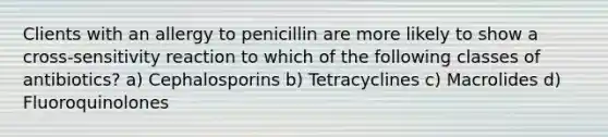 Clients with an allergy to penicillin are more likely to show a cross-sensitivity reaction to which of the following classes of antibiotics? a) Cephalosporins b) Tetracyclines c) Macrolides d) Fluoroquinolones