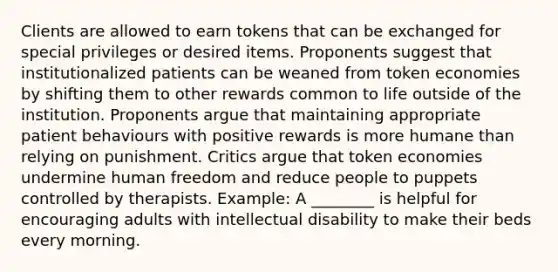 Clients are allowed to earn tokens that can be exchanged for special privileges or desired items. Proponents suggest that institutionalized patients can be weaned from token economies by shifting them to other rewards common to life outside of the institution. Proponents argue that maintaining appropriate patient behaviours with positive rewards is more humane than relying on punishment. Critics argue that token economies undermine human freedom and reduce people to puppets controlled by therapists. Example: A ________ is helpful for encouraging adults with intellectual disability to make their beds every morning.