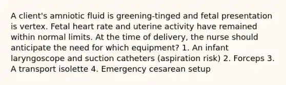 A client's amniotic fluid is greening-tinged and fetal presentation is vertex. Fetal heart rate and uterine activity have remained within normal limits. At the time of delivery, the nurse should anticipate the need for which equipment? 1. An infant laryngoscope and suction catheters (aspiration risk) 2. Forceps 3. A transport isolette 4. Emergency cesarean setup