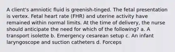 A client's amniotic fluid is greenish-tinged. The fetal presentation is vertex. Fetal heart rate (FHR) and uterine activity have remained within normal limits. At the time of delivery, the nurse should anticipate the need for which of the following? a. A transport isolette b. Emergency cesarean setup c. An infant laryngoscope and suction catheters d. Forceps