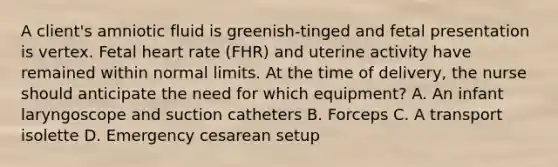 A client's amniotic fluid is greenish-tinged and fetal presentation is vertex. Fetal heart rate (FHR) and uterine activity have remained within normal limits. At the time of delivery, the nurse should anticipate the need for which equipment? A. An infant laryngoscope and suction catheters B. Forceps C. A transport isolette D. Emergency cesarean setup