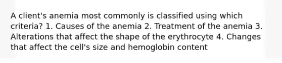 A client's anemia most commonly is classified using which criteria? 1. Causes of the anemia 2. Treatment of the anemia 3. Alterations that affect the shape of the erythrocyte 4. Changes that affect the cell's size and hemoglobin content