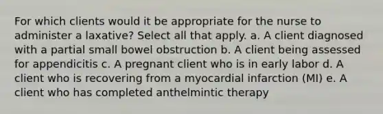 For which clients would it be appropriate for the nurse to administer a laxative? Select all that apply. a. A client diagnosed with a partial small bowel obstruction b. A client being assessed for appendicitis c. A pregnant client who is in early labor d. A client who is recovering from a myocardial infarction (MI) e. A client who has completed anthelmintic therapy