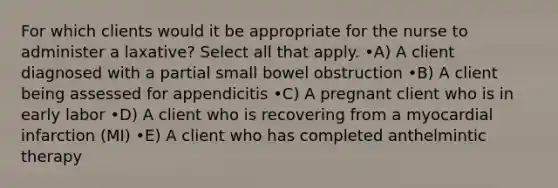 For which clients would it be appropriate for the nurse to administer a laxative? Select all that apply. •A) A client diagnosed with a partial small bowel obstruction •B) A client being assessed for appendicitis •C) A pregnant client who is in early labor •D) A client who is recovering from a myocardial infarction (MI) •E) A client who has completed anthelmintic therapy