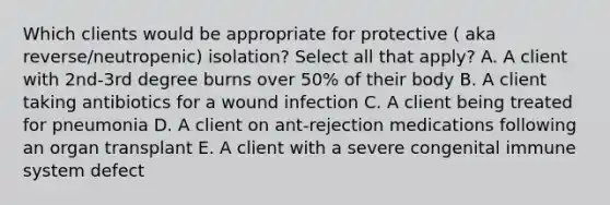 Which clients would be appropriate for protective ( aka reverse/neutropenic) isolation? Select all that apply? A. A client with 2nd-3rd degree burns over 50% of their body B. A client taking antibiotics for a wound infection C. A client being treated for pneumonia D. A client on ant-rejection medications following an organ transplant E. A client with a severe congenital immune system defect