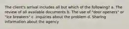 The client's arrival includes all but which of the following? a. The review of all available documents b. The use of "door openers" or "ice breakers" c. Inquiries about the problem d. Sharing information about the agency