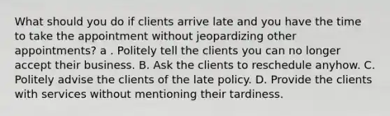 What should you do if clients arrive late and you have the time to take the appointment without jeopardizing other appointments? a . Politely tell the clients you can no longer accept their business. B. Ask the clients to reschedule anyhow. C. Politely advise the clients of the late policy. D. Provide the clients with services without mentioning their tardiness.