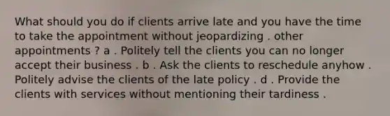 What should you do if clients arrive late and you have the time to take the appointment without jeopardizing . other appointments ? a . Politely tell the clients you can no longer accept their business . b . Ask the clients to reschedule anyhow . Politely advise the clients of the late policy . d . Provide the clients with services without mentioning their tardiness .