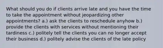 What should you do if clients arrive late and you have the time to take the appointment without jeopardizing other appointments? a.) ask the clients to reschedule anyhow b.) provide the clients with services without mentioning their tardiness c.) politely tell the clients you can no longer accept their business d.) politely advise the clients of the late policy