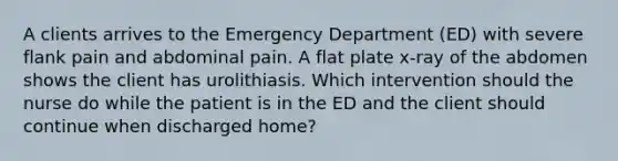 A clients arrives to the Emergency Department (ED) with severe flank pain and abdominal pain. A flat plate x-ray of the abdomen shows the client has urolithiasis. Which intervention should the nurse do while the patient is in the ED and the client should continue when discharged home?