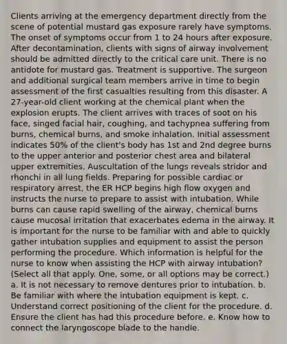 Clients arriving at the emergency department directly from the scene of potential mustard gas exposure rarely have symptoms. The onset of symptoms occur from 1 to 24 hours after exposure. After decontamination, clients with signs of airway involvement should be admitted directly to the critical care unit. There is no antidote for mustard gas. Treatment is supportive. The surgeon and additional surgical team members arrive in time to begin assessment of the first casualties resulting from this disaster. A 27-year-old client working at the chemical plant when the explosion erupts. The client arrives with traces of soot on his face, singed facial hair, coughing, and tachypnea suffering from burns, chemical burns, and smoke inhalation. Initial assessment indicates 50% of the client's body has 1st and 2nd degree burns to the upper anterior and posterior chest area and bilateral upper extremities. Auscultation of the lungs reveals stridor and rhonchi in all lung fields. Preparing for possible cardiac or respiratory arrest, the ER HCP begins high flow oxygen and instructs the nurse to prepare to assist with intubation. While burns can cause rapid swelling of the airway, chemical burns cause mucosal irritation that exacerbates edema in the airway. It is important for the nurse to be familiar with and able to quickly gather intubation supplies and equipment to assist the person performing the procedure. Which information is helpful for the nurse to know when assisting the HCP with airway intubation? (Select all that apply. One, some, or all options may be correct.) a. It is not necessary to remove dentures prior to intubation. b. Be familiar with where the intubation equipment is kept. c. Understand correct positioning of the client for the procedure. d. Ensure the client has had this procedure before. e. Know how to connect the laryngoscope blade to the handle.