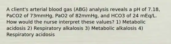 A client's arterial blood gas (ABG) analysis reveals a pH of 7.18, PaCO2 of 73mmHg, PaO2 of 82mmHg, and HCO3 of 24 mEq/L. How would the nurse interpret these values? 1) Metabolic acidosis 2) Respiratory alkalosis 3) Metabolic alkalosis 4) Respiratory acidosis