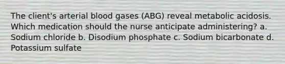 The client's arterial blood gases (ABG) reveal metabolic acidosis. Which medication should the nurse anticipate administering? a. Sodium chloride b. Disodium phosphate c. Sodium bicarbonate d. Potassium sulfate