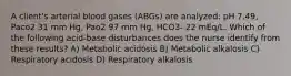 A client's arterial blood gases (ABGs) are analyzed: pH 7.49, Paco2 31 mm Hg, Pao2 97 mm Hg, HCO3- 22 mEq/L. Which of the following acid-base disturbances does the nurse identify from these results? A) Metabolic acidosis B) Metabolic alkalosis C) Respiratory acidosis D) Respiratory alkalosis