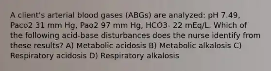 A client's arterial blood gases (ABGs) are analyzed: pH 7.49, Paco2 31 mm Hg, Pao2 97 mm Hg, HCO3- 22 mEq/L. Which of the following acid-base disturbances does the nurse identify from these results? A) Metabolic acidosis B) Metabolic alkalosis C) Respiratory acidosis D) Respiratory alkalosis