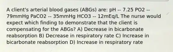 A client's arterial blood gases (ABGs) are: pH -- 7.25 PO2 -- 79mmHg PaCO2 -- 35mmHg HCO3 -- 12mEq/L The nurse would expect which finding to demonstrate that the client is compensating for the ABGs? A) Decrease in bicarbonate reabsorption B) Decrease in respiratory rate C) Increase in bicarbonate reabsorption D) Increase in respiratory rate