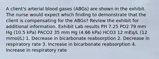 A client's arterial blood gases (ABGs) are shown in the exhibit. The nurse would expect which finding to demonstrate that the client is compensating for the ABGs? Review the exhibit for additional information. Exhibit Lab results PH 7.25 PO2 79 mm Hg (10.5 kPa) PACO2 35 mm Hg (4.66 kPa) HCO3 12 mEq/L (12 mmol/L) 1. Decrease in bicarbonate reabsorption 2. Decrease in respiratory rate 3. Increase in bicarbonate reabsorption 4. Increase in respiratory rate