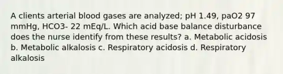 A clients arterial blood gases are analyzed; pH 1.49, paO2 97 mmHg, HCO3- 22 mEq/L. Which acid base balance disturbance does the nurse identify from these results? a. Metabolic acidosis b. Metabolic alkalosis c. Respiratory acidosis d. Respiratory alkalosis