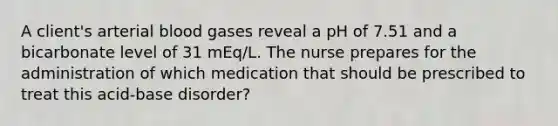 A client's arterial blood gases reveal a pH of 7.51 and a bicarbonate level of 31 mEq/L. The nurse prepares for the administration of which medication that should be prescribed to treat this acid-base disorder?