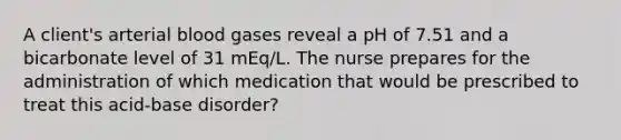 A client's arterial blood gases reveal a pH of 7.51 and a bicarbonate level of 31 mEq/L. The nurse prepares for the administration of which medication that would be prescribed to treat this acid-base disorder?