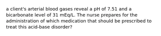 a client's arterial blood gases reveal a pH of 7.51 and a bicarbonate level of 31 mEq/L. The nurse prepares for the administration of which medication that should be prescribed to treat this acid-base disorder?