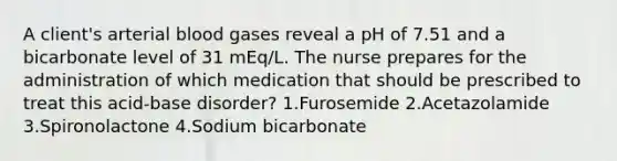 A client's arterial blood gases reveal a pH of 7.51 and a bicarbonate level of 31 mEq/L. The nurse prepares for the administration of which medication that should be prescribed to treat this acid-base disorder? 1.Furosemide 2.Acetazolamide 3.Spironolactone 4.Sodium bicarbonate