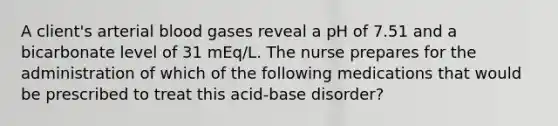 A client's arterial blood gases reveal a pH of 7.51 and a bicarbonate level of 31 mEq/L. The nurse prepares for the administration of which of the following medications that would be prescribed to treat this acid-base disorder?