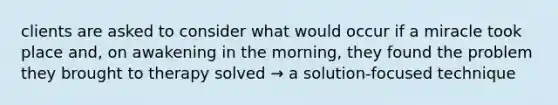 clients are asked to consider what would occur if a miracle took place and, on awakening in the morning, they found the problem they brought to therapy solved → a solution-focused technique