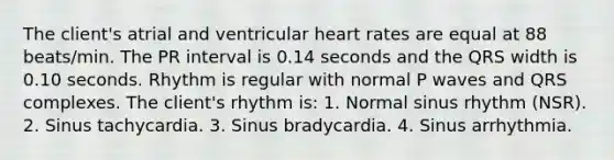 The client's atrial and ventricular heart rates are equal at 88 beats/min. The PR interval is 0.14 seconds and the QRS width is 0.10 seconds. Rhythm is regular with normal P waves and QRS complexes. The client's rhythm is: 1. Normal sinus rhythm (NSR). 2. Sinus tachycardia. 3. Sinus bradycardia. 4. Sinus arrhythmia.