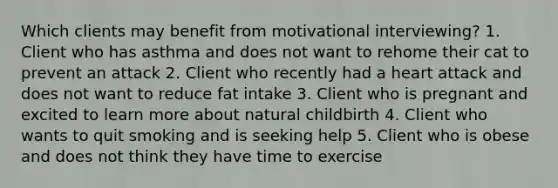 Which clients may benefit from motivational interviewing? 1. Client who has asthma and does not want to rehome their cat to prevent an attack 2. Client who recently had a heart attack and does not want to reduce fat intake 3. Client who is pregnant and excited to learn more about natural childbirth 4. Client who wants to quit smoking and is seeking help 5. Client who is obese and does not think they have time to exercise