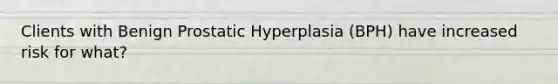 Clients with Benign Prostatic Hyperplasia (BPH) have increased risk for what?