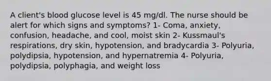 A client's blood glucose level is 45 mg/dl. The nurse should be alert for which signs and symptoms? 1- Coma, anxiety, confusion, headache, and cool, moist skin 2- Kussmaul's respirations, dry skin, hypotension, and bradycardia 3- Polyuria, polydipsia, hypotension, and hypernatremia 4- Polyuria, polydipsia, polyphagia, and weight loss