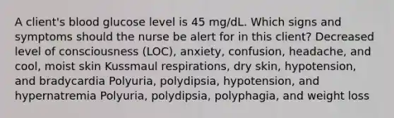 A client's blood glucose level is 45 mg/dL. Which signs and symptoms should the nurse be alert for in this client? Decreased level of consciousness (LOC), anxiety, confusion, headache, and cool, moist skin Kussmaul respirations, dry skin, hypotension, and bradycardia Polyuria, polydipsia, hypotension, and hypernatremia Polyuria, polydipsia, polyphagia, and weight loss