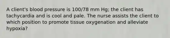 A client's blood pressure is 100/78 mm Hg; the client has tachycardia and is cool and pale. The nurse assists the client to which position to promote tissue oxygenation and alleviate hypoxia?