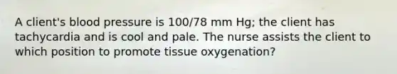 A client's blood pressure is 100/78 mm Hg; the client has tachycardia and is cool and pale. The nurse assists the client to which position to promote tissue oxygenation?