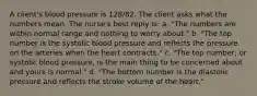 A client's blood pressure is 128/82. The client asks what the numbers mean. The nurse's best reply is: a. "The numbers are within normal range and nothing to worry about." b. "The top number is the systolic blood pressure and reflects the pressure on the arteries when the heart contracts." c. "The top number, or systolic blood pressure, is the main thing to be concerned about and yours is normal." d. "The bottom number is the diastolic pressure and reflects the stroke volume of the heart."