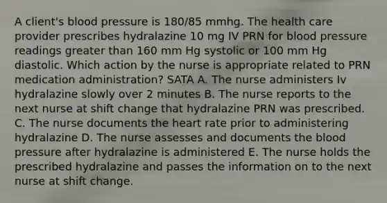 A client's blood pressure is 180/85 mmhg. The health care provider prescribes hydralazine 10 mg IV PRN for blood pressure readings greater than 160 mm Hg systolic or 100 mm Hg diastolic. Which action by the nurse is appropriate related to PRN medication administration? SATA A. The nurse administers Iv hydralazine slowly over 2 minutes B. The nurse reports to the next nurse at shift change that hydralazine PRN was prescribed. C. The nurse documents the heart rate prior to administering hydralazine D. The nurse assesses and documents the blood pressure after hydralazine is administered E. The nurse holds the prescribed hydralazine and passes the information on to the next nurse at shift change.