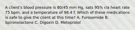 A client's blood pressure is 80/45 mm Hg, sats 95% r/a heart rate 75 bpm, and a temperature of 98.4 f. Which of these medications is safe to give the client at this time? A. Furosemide B. Spironolactone C. Digoxin D. Metoprolol