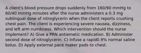 A client's blood pressure drops suddenly from 160/90 mmHg to 60/40 mmHg minutes after the nurse administers a 0.3 mg sublingual dose of nitroglycerin when the client reports crushing chest pain. The client is experiencing severe nausea, dizziness, and left arm numbness. Which intervention should the nurse implement? A) Give a PRN antiemetic medication. B) Administer second dose of nitroglycerin. C) Infuse a rapid0.9% normal saline bolus. D) Apply external pace maker pads to chest.