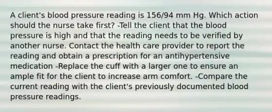 A client's blood pressure reading is 156/94 mm Hg. Which action should the nurse take first? -Tell the client that the blood pressure is high and that the reading needs to be verified by another nurse. Contact the health care provider to report the reading and obtain a prescription for an antihypertensive medication -Replace the cuff with a larger one to ensure an ample fit for the client to increase arm comfort. -Compare the current reading with the client's previously documented blood pressure readings.